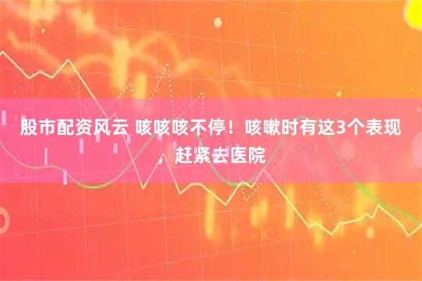 股市配资风云 咳咳咳不停！咳嗽时有这3个表现，赶紧去医院
