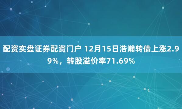 配资实盘证券配资门户 12月15日浩瀚转债上涨2.99%，转股溢价率71.69%
