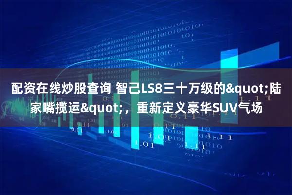 配资在线炒股查询 智己LS8三十万级的"陆家嘴揽运"，重新定义豪华SUV气场