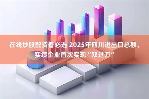 在线炒股配资看必选 2025年四川进出口总额、实绩企业首次实现“双过万”