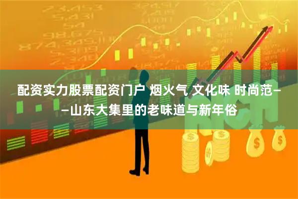 配资实力股票配资门户 烟火气 文化味 时尚范——山东大集里的老味道与新年俗