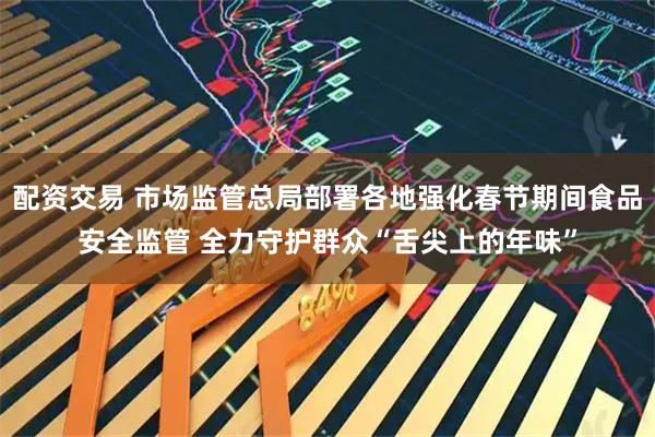配资交易 市场监管总局部署各地强化春节期间食品安全监管 全力守护群众“舌尖上的年味”