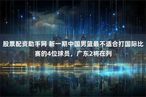 股票配资助手网 新一期中国男篮最不适合打国际比赛的4位球员，广东2将在列