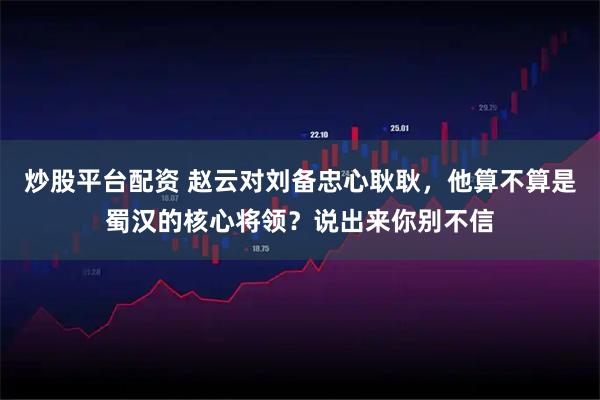 炒股平台配资 赵云对刘备忠心耿耿，他算不算是蜀汉的核心将领？说出来你别不信