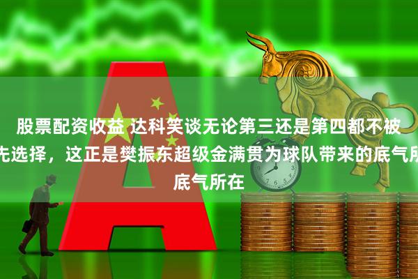 股票配资收益 达科笑谈无论第三还是第四都不被优先选择，这正是樊振东超级金满贯为球队带来的底气所在