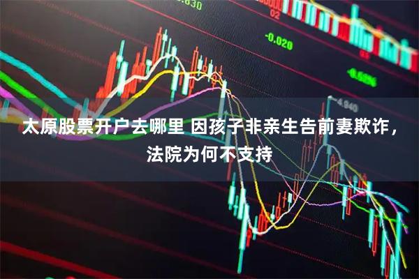 太原股票开户去哪里 因孩子非亲生告前妻欺诈，法院为何不支持