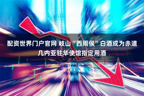 配资世界门户官网 岐山“西周侯”白酒成为赤道几内亚驻华使馆指定用酒