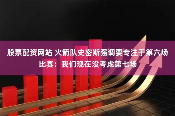 股票配资网站 火箭队史密斯强调要专注于第六场比赛：我们现在没考虑第七场