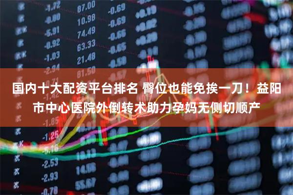 国内十大配资平台排名 臀位也能免挨一刀！益阳市中心医院外倒转术助力孕妈无侧切顺产