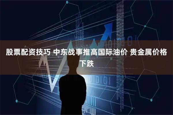 股票配资技巧 中东战事推高国际油价 贵金属价格下跌